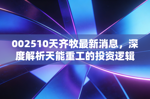 002510天齐牧最新消息，深度解析天能重工的投资逻辑与风电赛道的剩者为王