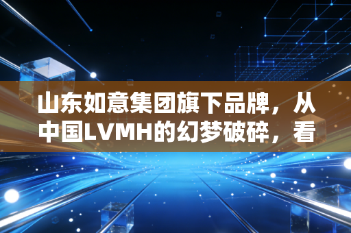 山东如意集团旗下品牌，从中国LVMH的幻梦破碎，看一场资本游戏如何透支了消费者的信任