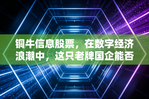 铜牛信息股票,在数字经济浪潮中,这只老牌国企能否跑出加速度?