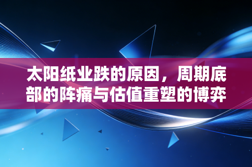太阳纸业跌的原因，周期底部的阵痛与估值重塑的博弈