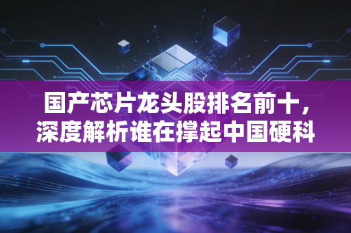 国产芯片龙头股排名前十,深度解析谁在撑起中国硬科技的脊梁?