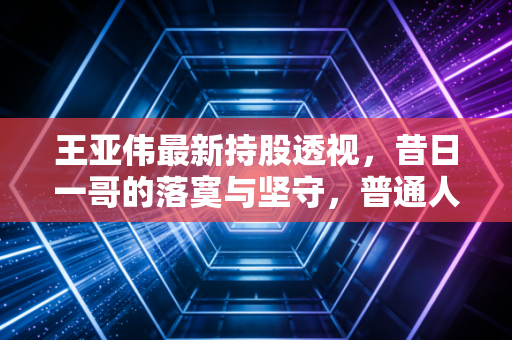 王亚伟最新持股透视，昔日一哥的落寞与坚守，普通人还能抄作业吗？