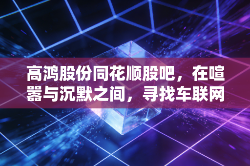 高鸿股份同花顺股吧,在喧嚣与沉默之间,寻找车联网赛道的真实价值