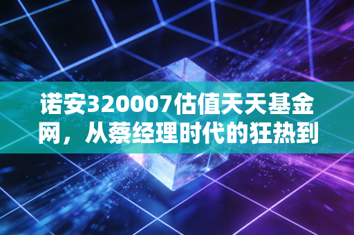 诺安320007估值天天基金网，从蔡经理时代的狂热到如今，我们该如何审视这只半导体神基？