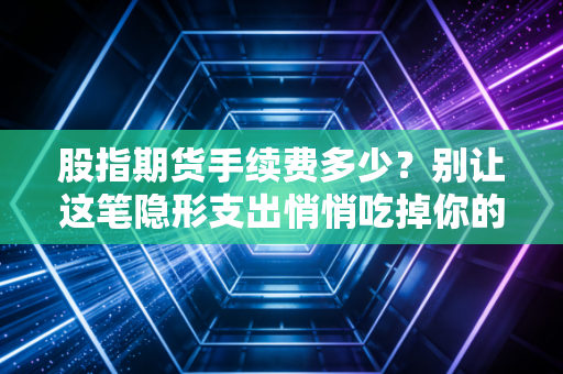 股指期货手续费多少?别让这笔隐形支出悄悄吃掉你的利润