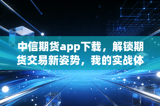 中信期货app下载，解锁期货交易新姿势，我的实战体验与深度测评
