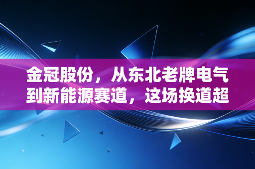 金冠股份,从东北老牌电气到新能源赛道,这场换道超车的豪赌能否跑赢未来?
