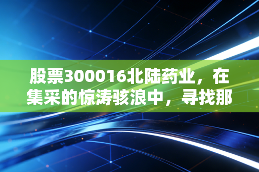 股票300016北陆药业,在集采的惊涛骇浪中,寻找那一抹确定的造影之光