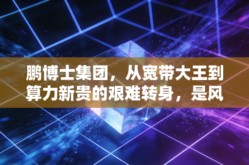 鹏博士集团,从宽带大王到算力新贵的艰难转身,是风口还是豪赌?
