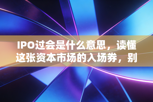 IPO过会是什么意思,读懂这张资本市场的入场券,别被过会狂欢冲昏头脑