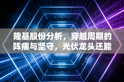 隆基股份分析，穿越周期的阵痛与坚守，光伏龙头还能隆重归来吗？