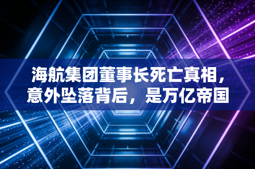 海航集团董事长死亡真相,意外坠落背后,是万亿帝国的灰飞烟灭与资本狂人的终极悲歌