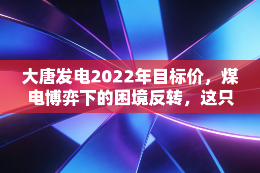 大唐发电2022年目标价，煤电博弈下的困境反转，这只巨无霸还能翻身吗？