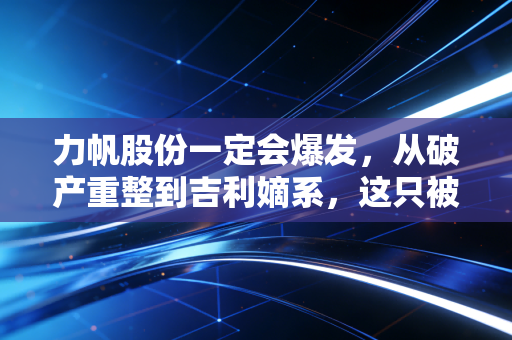 力帆股份一定会爆发，从破产重整到吉利嫡系，这只被低估的换电黑马正在积蓄势能