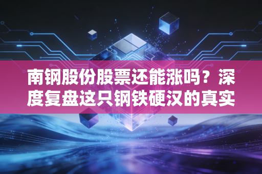 南钢股份股票还能涨吗？深度复盘这只钢铁硬汉的真实成色与未来机遇