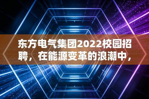 东方电气集团2022校园招聘，在能源变革的浪潮中，寻找属于年轻人的铁饭碗