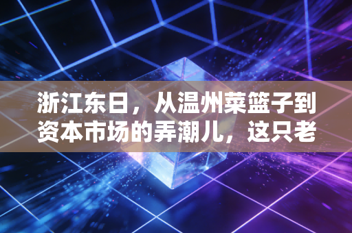 浙江东日，从温州菜篮子到资本市场的弄潮儿，这只老牌国企到底还能打多久？