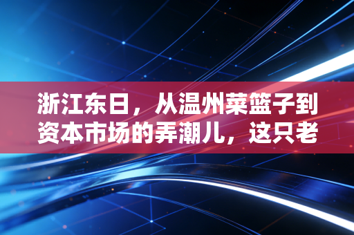 浙江东日，从温州菜篮子到资本市场的弄潮儿，这只老牌国企到底还能打多久？