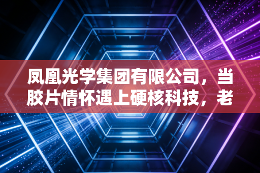 凤凰光学集团有限公司,当胶片情怀遇上硬核科技,老牌光学巨头的突围与坚守