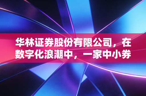 华林证券股份有限公司，在数字化浪潮中，一家中小券商的突围、野心与焦虑