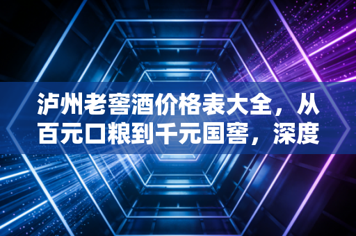 泸州老窖酒价格表大全，从百元口粮到千元国窖，深度解析浓香鼻祖的价值与选购之道