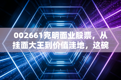 002661克明面业股票，从挂面大王到价值洼地，这碗面还能吃多久？