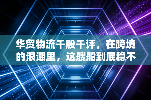 华贸物流千股千评，在跨境的浪潮里，这艘船到底稳不稳？