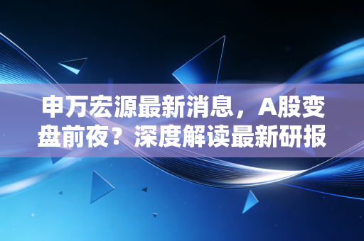 申万宏源最新消息,A股变盘前夜?深度解读最新研报背后的投资密码与普通人该如何应对
