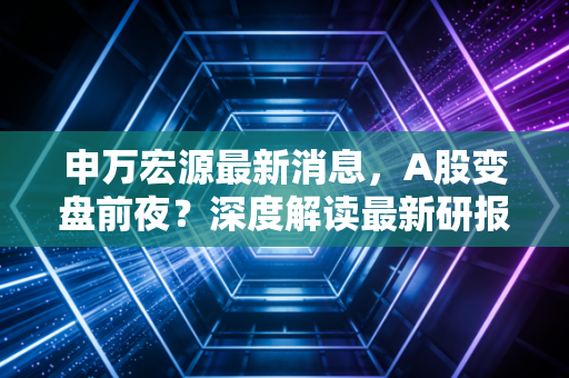 申万宏源最新消息,A股变盘前夜?深度解读最新研报背后的投资密码与普通人该如何应对