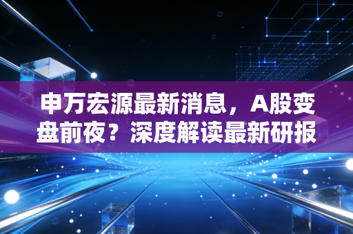 申万宏源最新消息，A股变盘前夜？深度解读最新研报背后的投资密码与普通人该如何应对