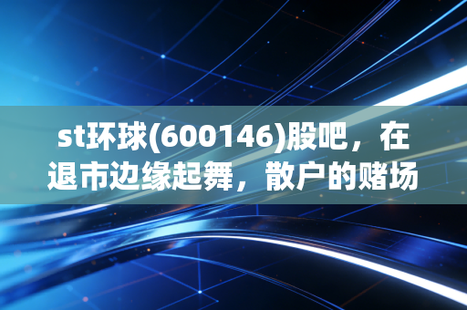 st环球(600146)股吧,在退市边缘起舞,散户的赌场与修罗场