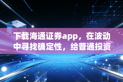 下载海通证券app，在波动中寻找确定性，给普通投资者的三点真心话