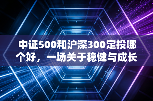 中证500和沪深300定投哪个好，一场关于稳健与成长的深度博弈