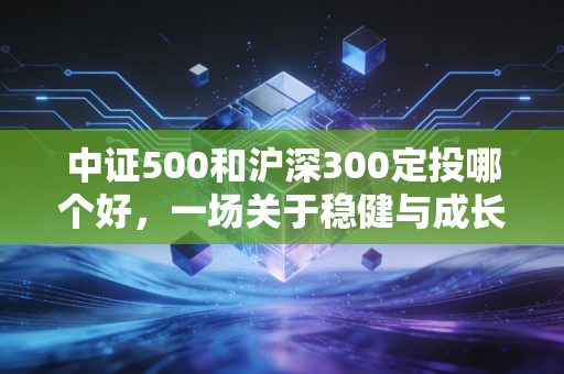 中证500和沪深300定投哪个好，一场关于稳健与成长的深度博弈