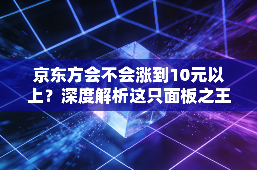 京东方会不会涨到10元以上？深度解析这只面板之王的底层逻辑与未来想象空间