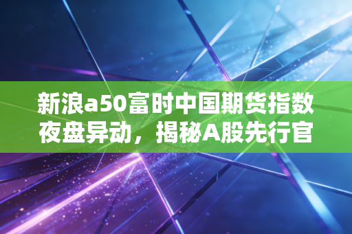 新浪a50富时中国期货指数夜盘异动,揭秘A股先行官的真实面孔与投资启示