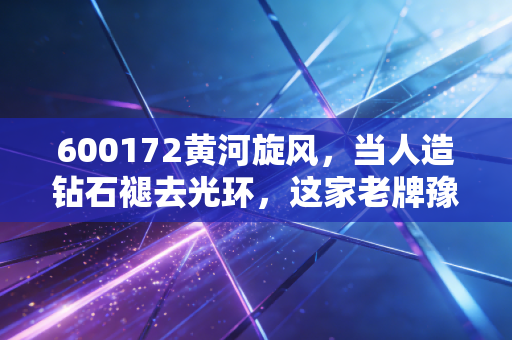 600172黄河旋风，当人造钻石褪去光环，这家老牌豫企的底牌还剩几张？