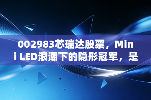 002983芯瑞达股票，Mini LED浪潮下的隐形冠军，是昙花一现还是长牛潜质？