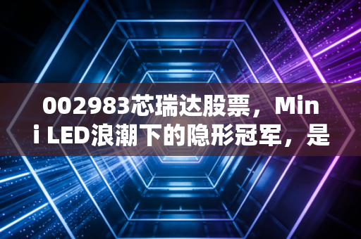 002983芯瑞达股票,Mini LED浪潮下的隐形冠军,是昙花一现还是长牛潜质?