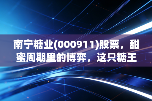 南宁糖业(000911)股票，甜蜜周期里的博弈，这只糖王还能甜多久？