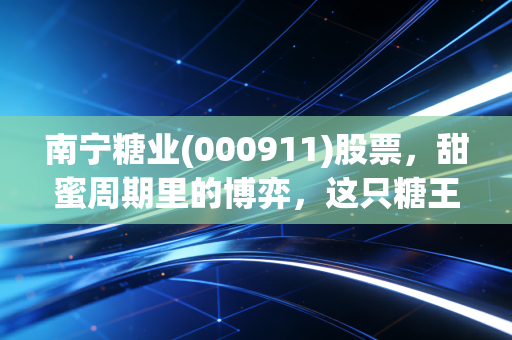 南宁糖业(000911)股票，甜蜜周期里的博弈，这只糖王还能甜多久？