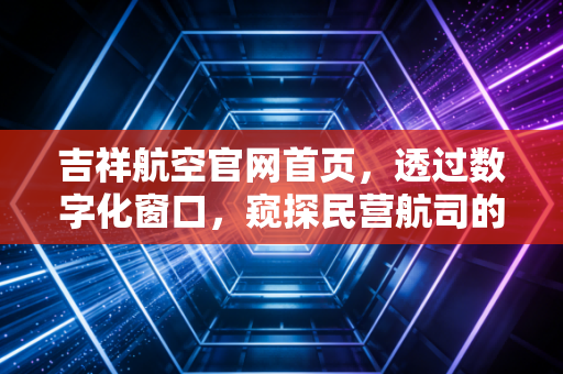 吉祥航空官网首页，透过数字化窗口，窥探民营航司的生存博弈与品牌野心