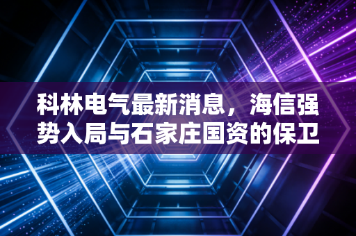 科林电气最新消息，海信强势入局与石家庄国资的保卫战，这场股权争夺战到底鹿死谁手？