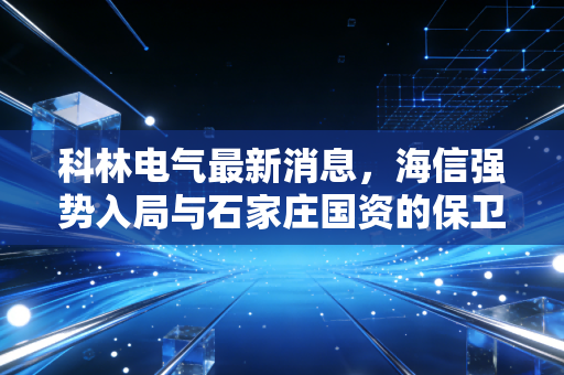 科林电气最新消息，海信强势入局与石家庄国资的保卫战，这场股权争夺战到底鹿死谁手？