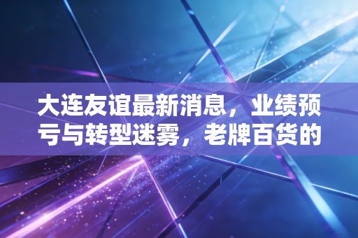大连友谊最新消息，业绩预亏与转型迷雾，老牌百货的中年危机给我们的投资启示