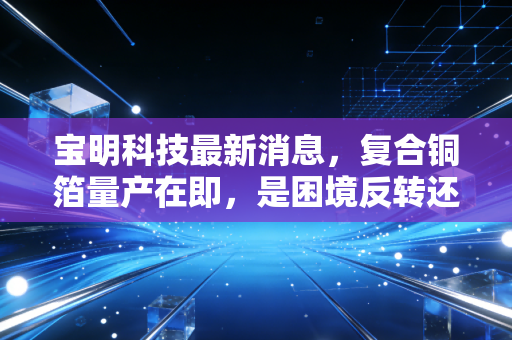 宝明科技最新消息，复合铜箔量产在即，是困境反转还是空中楼阁？
