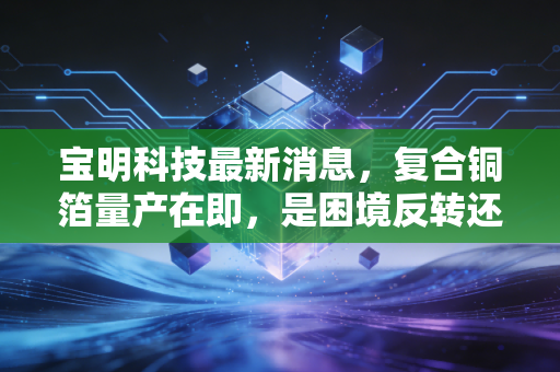 宝明科技最新消息，复合铜箔量产在即，是困境反转还是空中楼阁？
