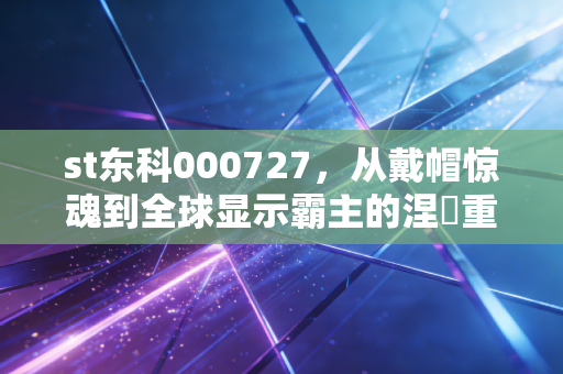 st东科000727，从戴帽惊魂到全球显示霸主的涅槃重生，这只股到底经历了什么？