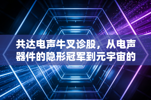 共达电声牛叉诊股,从电声器件的隐形冠军到元宇宙的造梦者,这只票到底能不能打?