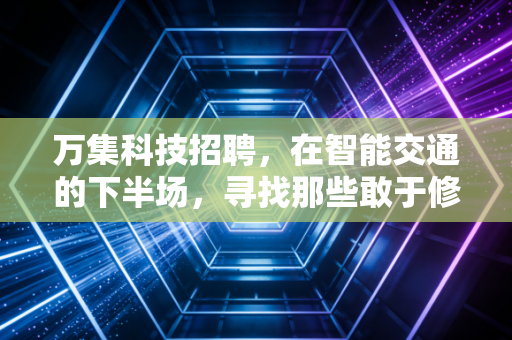 万集科技招聘，在智能交通的下半场，寻找那些敢于修路的人